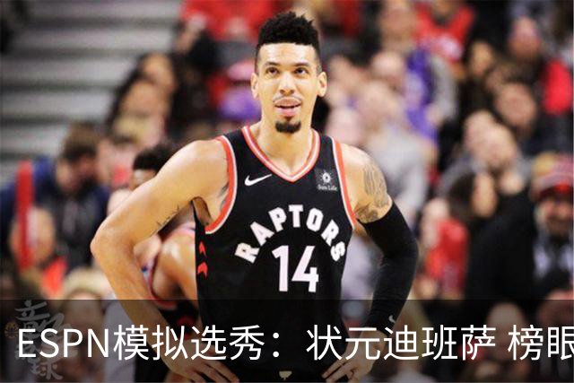 ESPN模拟选秀：状元迪班萨 榜眼彼德森 探花布泽尔 4号秀威尔逊
